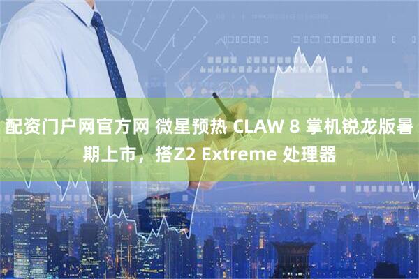 配资门户网官方网 微星预热 CLAW 8 掌机锐龙版暑期上市，搭Z2 Extreme 处理器