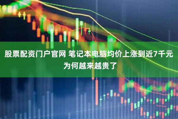 股票配资门户官网 笔记本电脑均价上涨到近7千元 为何越来越贵了