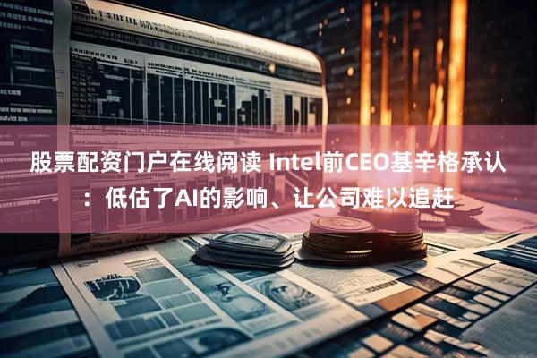 股票配资门户在线阅读 Intel前CEO基辛格承认：低估了AI的影响、让公司难以追赶
