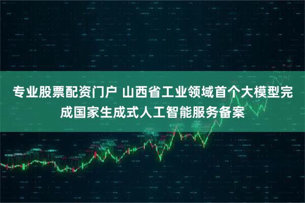 专业股票配资门户 山西省工业领域首个大模型完成国家生成式人工智能服务备案