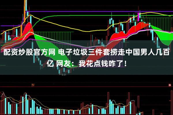 配资炒股官方网 电子垃圾三件套捞走中国男人几百亿 网友：我花点钱咋了！