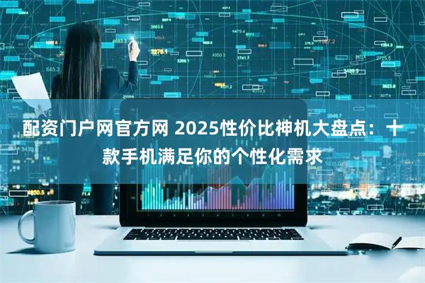 配资门户网官方网 2025性价比神机大盘点：十款手机满足你的个性化需求