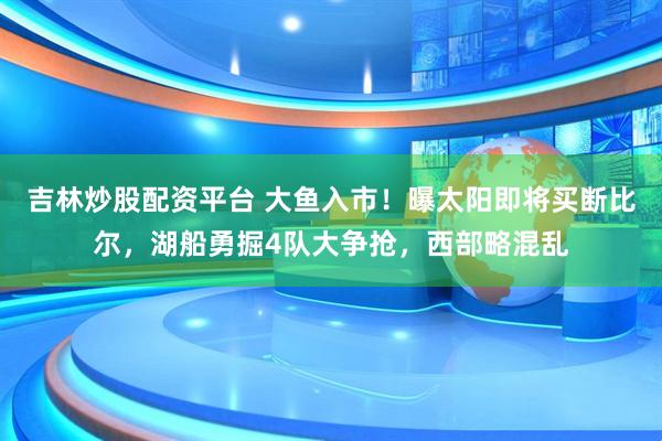 吉林炒股配资平台 大鱼入市！曝太阳即将买断比尔，湖船勇掘4队大争抢，西部略混乱