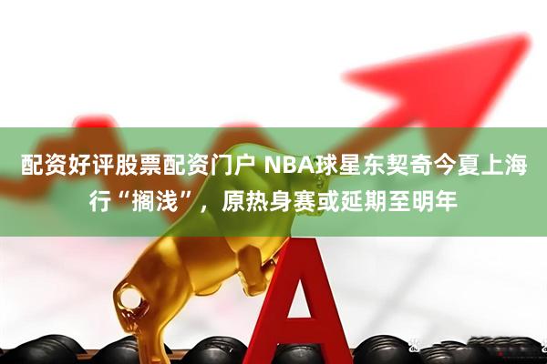 配资好评股票配资门户 NBA球星东契奇今夏上海行“搁浅”，原热身赛或延期至明年