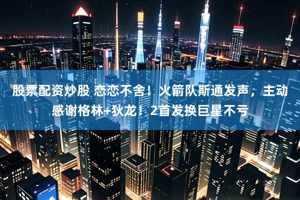 股票配资炒股 恋恋不舍！火箭队斯通发声，主动感谢格林+狄龙！2首发换巨星不亏