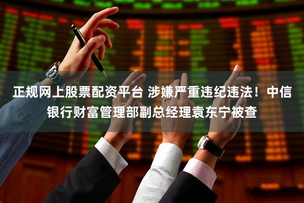 正规网上股票配资平台 涉嫌严重违纪违法!中信银行财富管理部副总经理袁东宁被查
