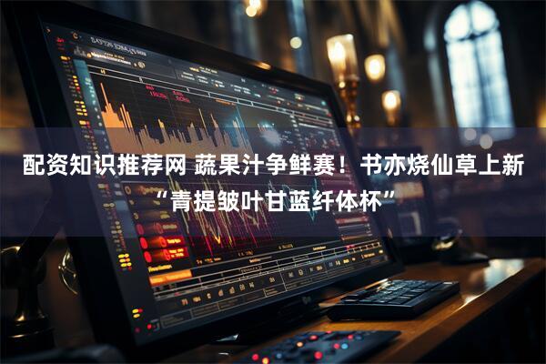 配资知识推荐网 蔬果汁争鲜赛！书亦烧仙草上新“青提皱叶甘蓝纤体杯”