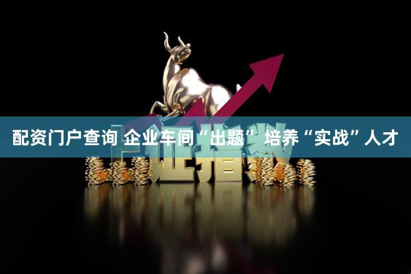 配资门户查询 企业车间“出题” 培养“实战”人才