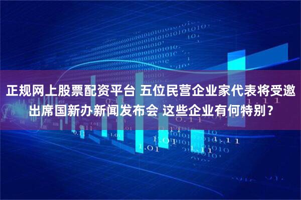 正规网上股票配资平台 五位民营企业家代表将受邀出席国新办新闻发布会 这些企业有何特别？
