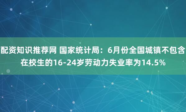 配资知识推荐网 国家统计局：6月份全国城镇不包含在校生的16-24岁劳动力失业率为14.5%