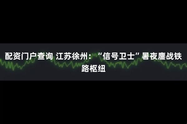 配资门户查询 江苏徐州:“信号卫士”暑夜鏖战铁路枢纽