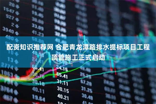 配资知识推荐网 合肥青龙潭路排水提标项目工程顶管施工正式启动