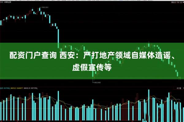 配资门户查询 西安：严打地产领域自媒体造谣、虚假宣传等