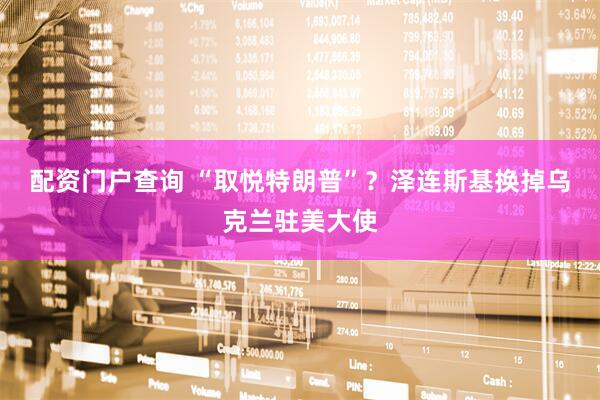 配资门户查询 “取悦特朗普”？泽连斯基换掉乌克兰驻美大使