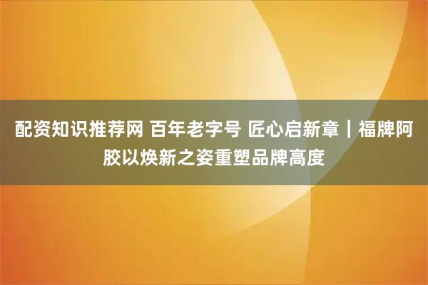 配资知识推荐网 百年老字号 匠心启新章｜福牌阿胶以焕新之姿重塑品牌高度