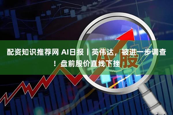 配资知识推荐网 AI日报丨英伟达,被进一步调查!盘前股价直线下挫