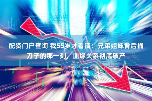 配资门户查询 我55岁才看清：兄弟姐妹背后捅刀子的那一刻，血缘关系彻底破产