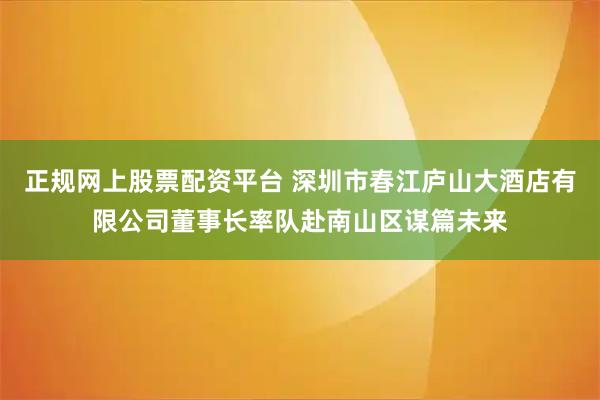 正规网上股票配资平台 深圳市春江庐山大酒店有限公司董事长率队赴南山区谋篇未来