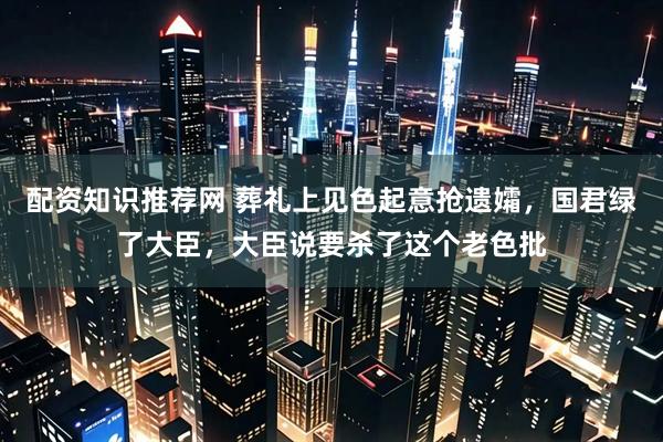 配资知识推荐网 葬礼上见色起意抢遗孀，国君绿了大臣，大臣说要杀了这个老色批